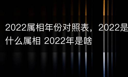 2022属相年份对照表，2022是什么属相 2022年是啥