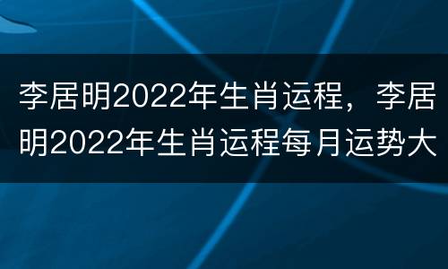 李居明2022年生肖运程，李居明2022年生肖运程每月运势大全
