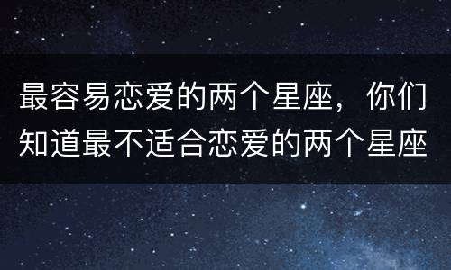 最容易恋爱的两个星座，你们知道最不适合恋爱的两个星座是哪两个吗？