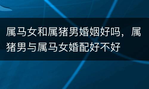 属马女和属猪男婚姻好吗，属猪男与属马女婚配好不好