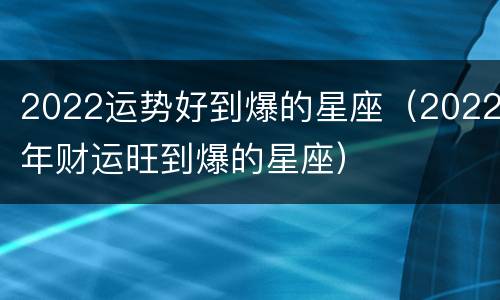 2022运势好到爆的星座（2022年财运旺到爆的星座）