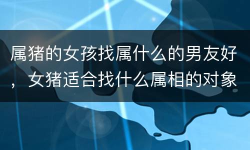 属猪的女孩找属什么的男友好，女猪适合找什么属相的对象