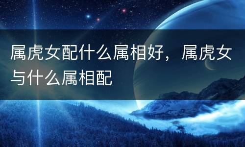 属虎女配什么属相好，属虎女与什么属相配