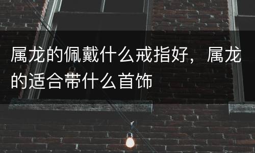 属龙的佩戴什么戒指好，属龙的适合带什么首饰