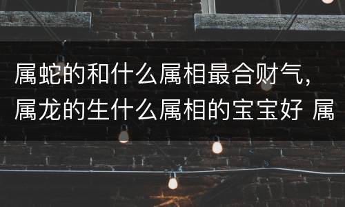属蛇的和什么属相最合财气，属龙的生什么属相的宝宝好 属鸡父母