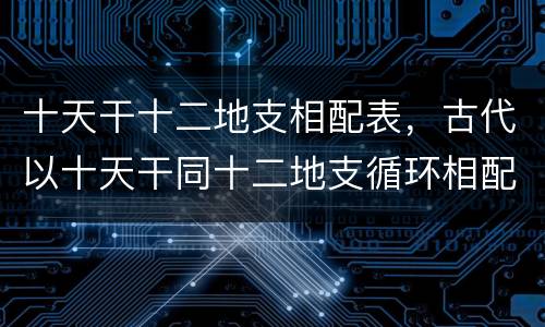 十天干十二地支相配表，古代以十天干同十二地支循环相配表示年月日的次序
