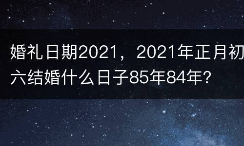 婚礼日期2021，2021年正月初六结婚什么日子85年84年？