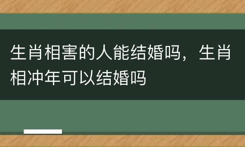 生肖相害的人能结婚吗，生肖相冲年可以结婚吗