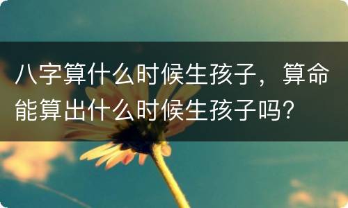 八字算什么时候生孩子，算命能算出什么时候生孩子吗?