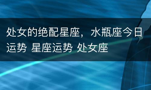 处女的绝配星座，水瓶座今日运势 星座运势 处女座