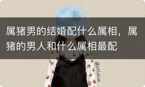 属猪男的结婚配什么属相，属猪的男人和什么属相最配