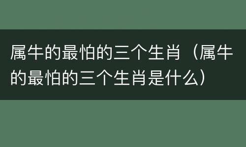 属牛的最怕的三个生肖（属牛的最怕的三个生肖是什么）
