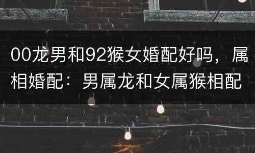 00龙男和92猴女婚配好吗，属相婚配：男属龙和女属猴相配吗
