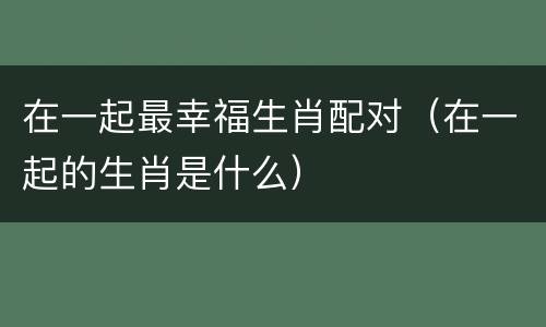 在一起最幸福生肖配对（在一起的生肖是什么）