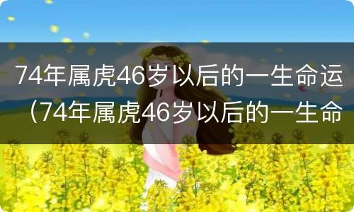 74年属虎46岁以后的一生命运（74年属虎46岁以后的一生命运,74年属虎的人是什么命吗）