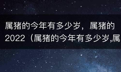 属猪的今年有多少岁，属猪的2022（属猪的今年有多少岁,属猪的2022年几岁）