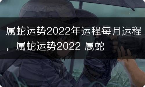 属蛇运势2022年运程每月运程，属蛇运势2022 属蛇