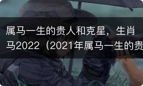 属马一生的贵人和克星，生肖马2022（2021年属马一生的贵人和克星）