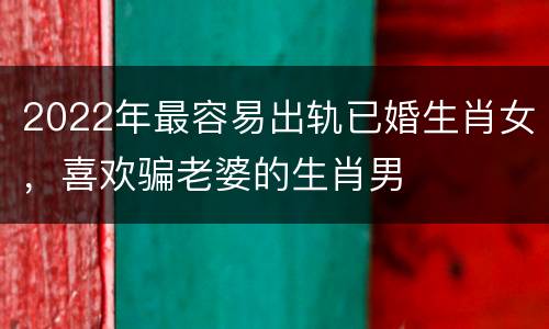 2022年最容易出轨已婚生肖女，喜欢骗老婆的生肖男