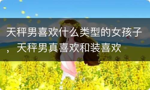天秤男喜欢什么类型的女孩子，天秤男真喜欢和装喜欢
