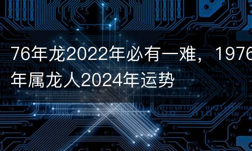 76年龙2022年必有一难，1976年属龙人2024年运势