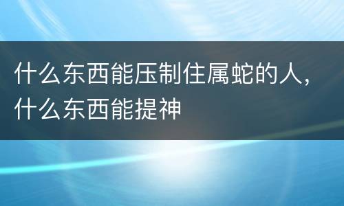 什么东西能压制住属蛇的人，什么东西能提神
