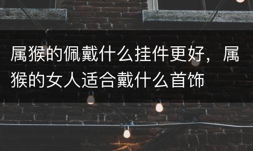 属猴的佩戴什么挂件更好，属猴的女人适合戴什么首饰