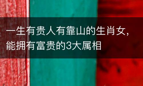 一生有贵人有靠山的生肖女，能拥有富贵的3大属相