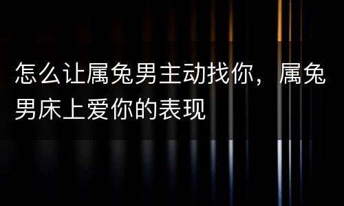 怎么让属兔男主动找你，属兔男床上爱你的表现
