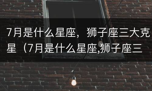 7月是什么星座，狮子座三大克星（7月是什么星座,狮子座三大克星）
