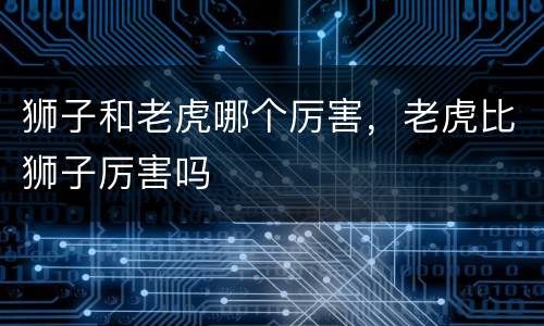 狮子和老虎哪个厉害，老虎比狮子厉害吗