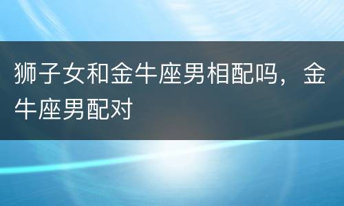 狮子女和金牛座男相配吗，金牛座男配对