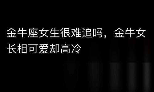 金牛座女生很难追吗，金牛女长相可爱却高冷