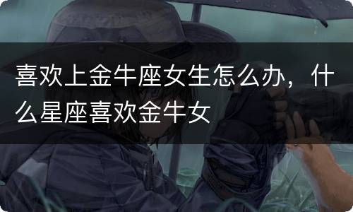 喜欢上金牛座女生怎么办，什么星座喜欢金牛女