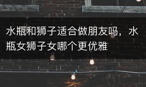 水瓶和狮子适合做朋友吗，水瓶女狮子女哪个更优雅