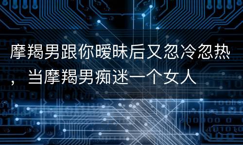摩羯男跟你暧昧后又忽冷忽热，当摩羯男痴迷一个女人