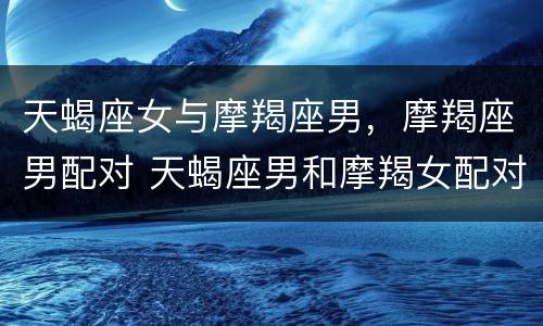 天蝎座女与摩羯座男，摩羯座男配对 天蝎座男和摩羯女配对