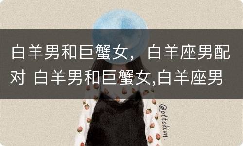 白羊男和巨蟹女，白羊座男配对 白羊男和巨蟹女,白羊座男配对吗