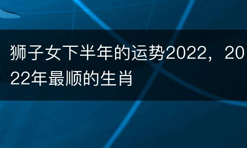 狮子女下半年的运势2022，2022年最顺的生肖