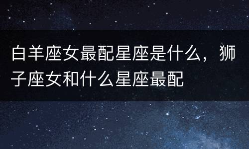 白羊座女最配星座是什么，狮子座女和什么星座最配