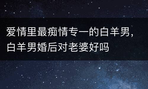 爱情里最痴情专一的白羊男，白羊男婚后对老婆好吗