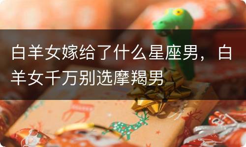 白羊女嫁给了什么星座男，白羊女千万别选摩羯男
