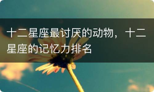 十二星座最讨厌的动物，十二星座的记忆力排名
