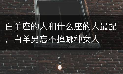 白羊座的人和什么座的人最配，白羊男忘不掉哪种女人