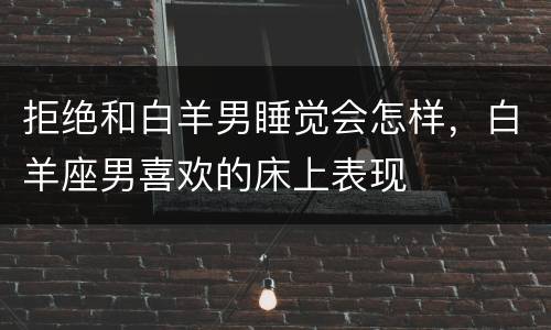 拒绝和白羊男睡觉会怎样，白羊座男喜欢的床上表现