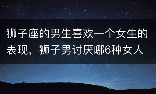 狮子座的男生喜欢一个女生的表现，狮子男讨厌哪6种女人