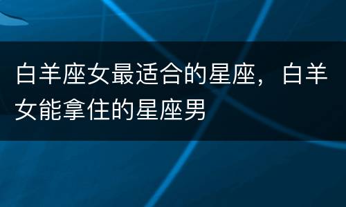 白羊座女最适合的星座，白羊女能拿住的星座男