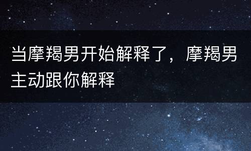 当摩羯男开始解释了，摩羯男主动跟你解释