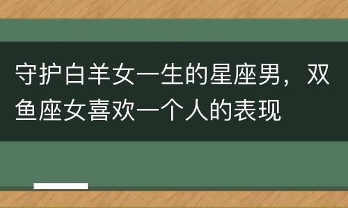 守护白羊女一生的星座男，双鱼座女喜欢一个人的表现