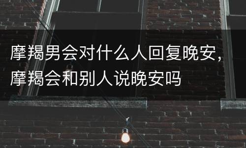 摩羯男会对什么人回复晚安，摩羯会和别人说晚安吗